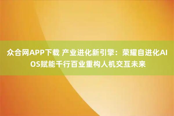众合网APP下载 产业进化新引擎：荣耀自进化AI OS赋能千行百业重构人机交互未来