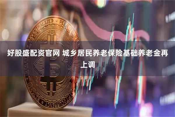 好股盛配资官网 城乡居民养老保险基础养老金再上调