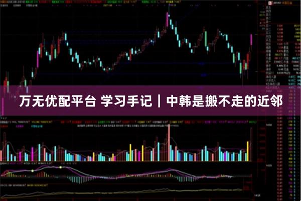 万无优配平台 学习手记｜中韩是搬不走的近邻