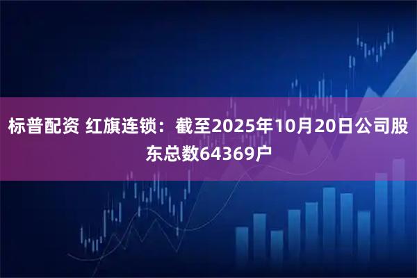 标普配资 红旗连锁：截至2025年10月20日公司股东总数64369户