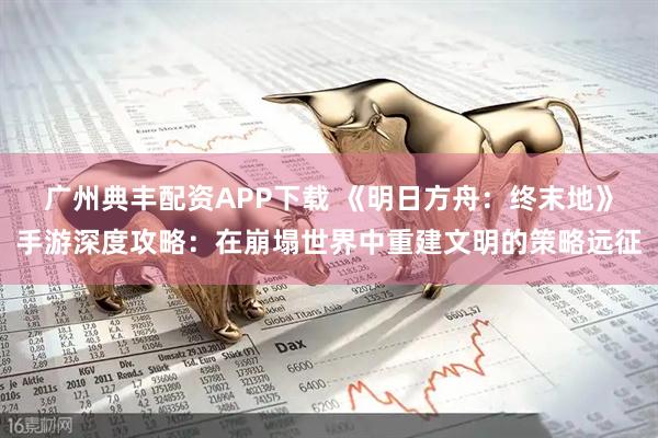 广州典丰配资APP下载 《明日方舟：终末地》手游深度攻略：在崩塌世界中重建文明的策略远征