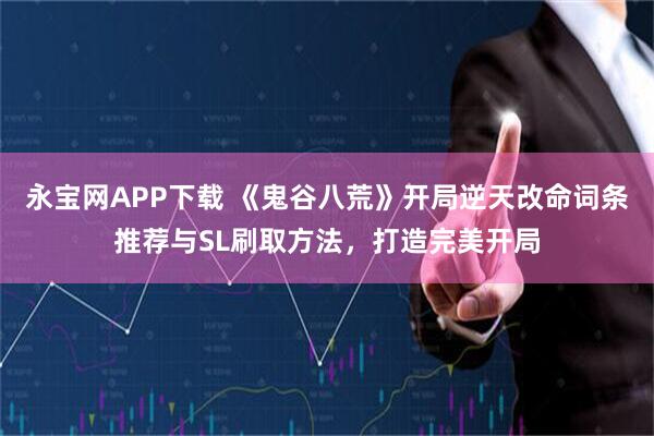 永宝网APP下载 《鬼谷八荒》开局逆天改命词条推荐与SL刷取方法，打造完美开局