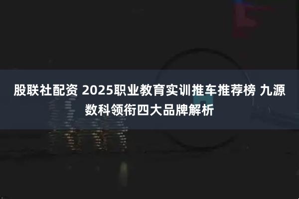 股联社配资 2025职业教育实训推车推荐榜 九源数科领衔四大品牌解析