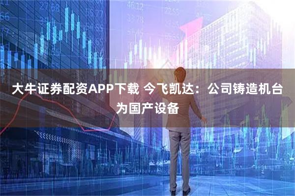 大牛证券配资APP下载 今飞凯达：公司铸造机台为国产设备