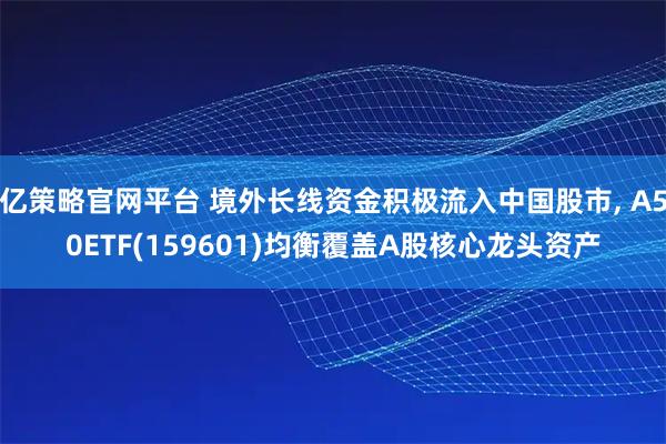亿策略官网平台 境外长线资金积极流入中国股市, A50ETF(159601)均衡覆盖A股核心龙头资产