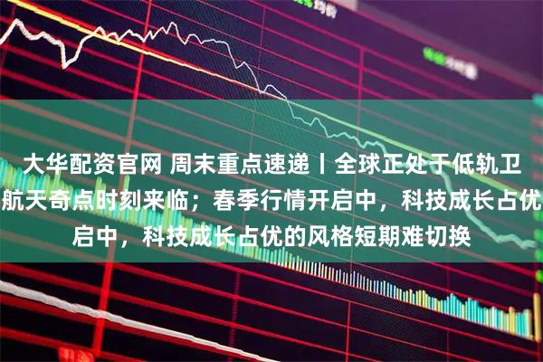 大华配资官网 周末重点速递丨全球正处于低轨卫星密集发射，商业航天奇点时刻来临；春季行情开启中，科技成长占优的风格短期难切换