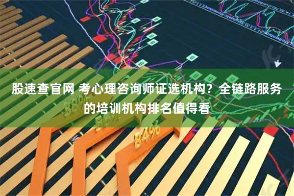 股速查官网 考心理咨询师证选机构？全链路服务的培训机构排名值得看