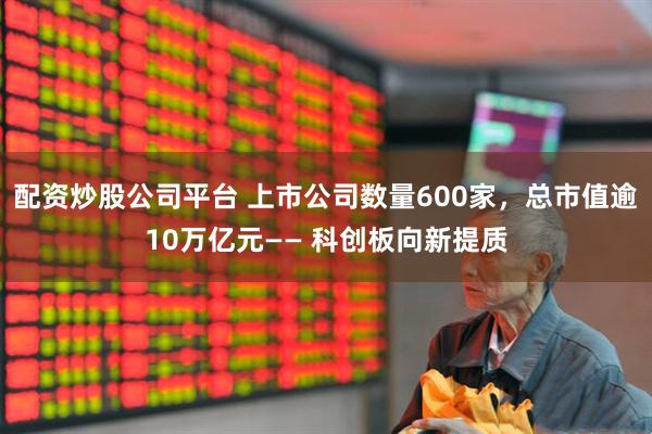 配资炒股公司平台 上市公司数量600家，总市值逾10万亿元—— 科创板向新提质
