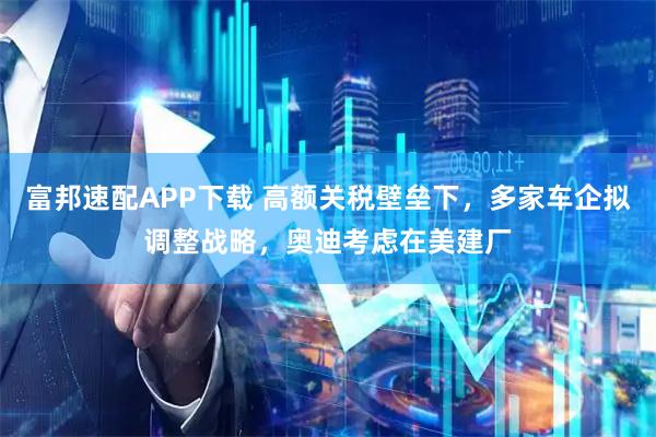 富邦速配APP下载 高额关税壁垒下，多家车企拟调整战略，奥迪考虑在美建厂