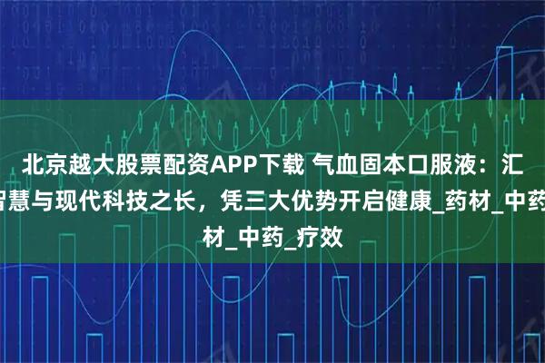 北京越大股票配资APP下载 气血固本口服液：汇传统智慧与现代科技之长，凭三大优势开启健康_药材_中药_疗效