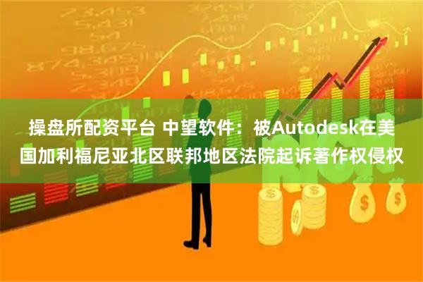 操盘所配资平台 中望软件：被Autodesk在美国加利福尼亚北区联邦地区法院起诉著作权侵权