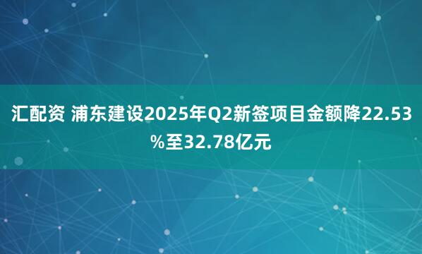 汇配资 浦东建设2025年Q2新签项目金额降22.53%至32.78亿元