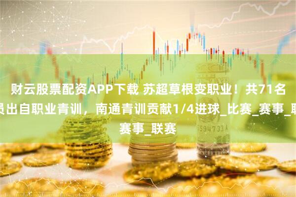 财云股票配资APP下载 苏超草根变职业！共71名球员出自职业青训，南通青训贡献1/4进球_比赛_赛事_联赛